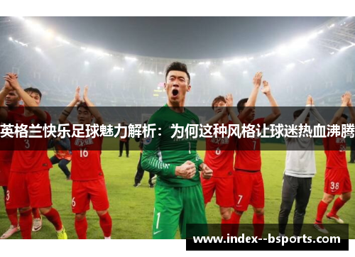 英格兰快乐足球魅力解析：为何这种风格让球迷热血沸腾