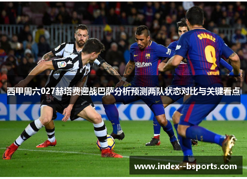 西甲周六027赫塔费迎战巴萨分析预测两队状态对比与关键看点