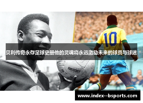 贝利传奇永存足球史册他的灵魂将永远激励未来的球员与球迷