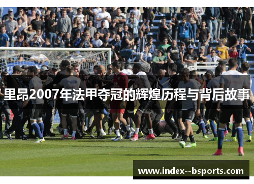 里昂2007年法甲夺冠的辉煌历程与背后故事 里昂2007年法甲夺冠的辉煌历程与背后故事
