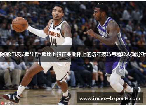 阿富汗球员哈里斯·哈比卜拉在亚洲杯上的防守技巧与精彩表现分析