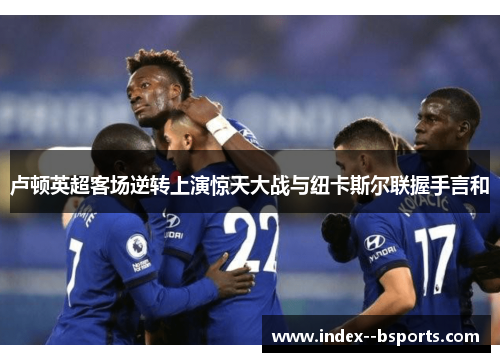 卢顿英超客场逆转上演惊天大战与纽卡斯尔联握手言和