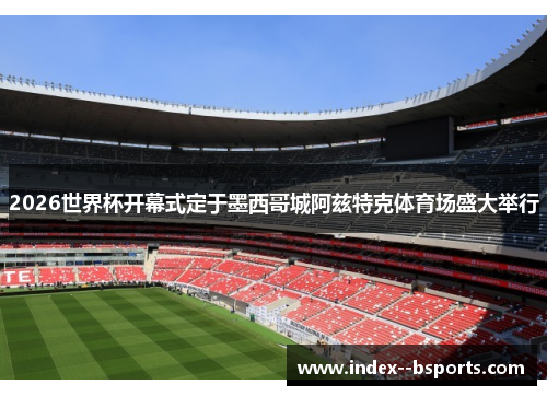 2026世界杯开幕式定于墨西哥城阿兹特克体育场盛大举行